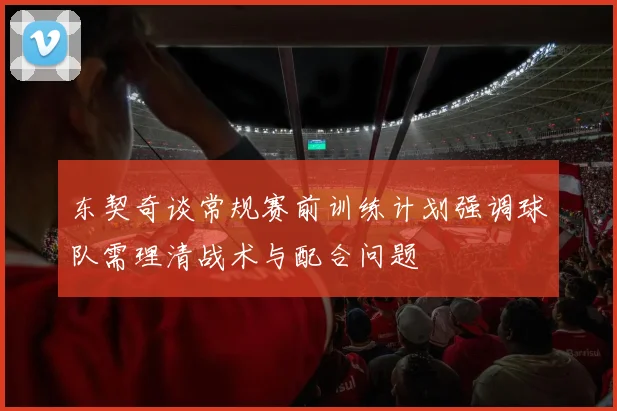 东契奇谈常规赛前训练计划强调球队需理清战术与配合问题