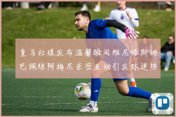 皇马社媒发布温馨瞬间维尼修斯姆巴佩琼阿梅尼亲密互动引发球迷热议