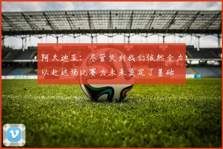 阿夫迪亚：尽管失利我们依然全力以赴这场比赛为未来奠定了基础