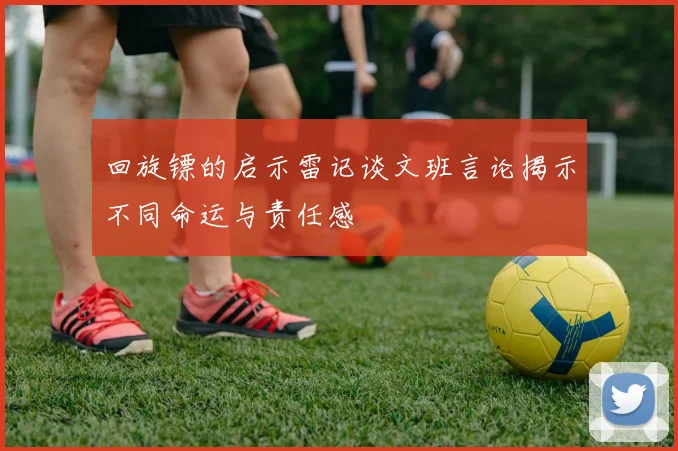 回旋镖的启示雷记谈文班言论揭示不同命运与责任感