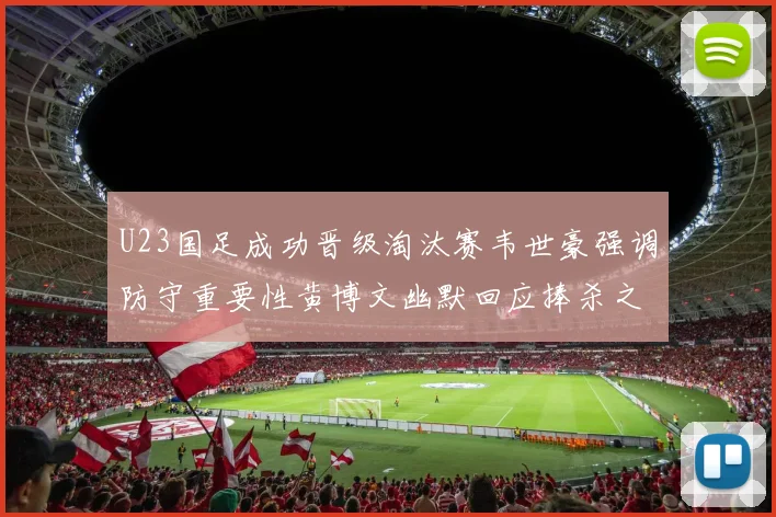 U23国足成功晋级淘汰赛韦世豪强调防守重要性黄博文幽默回应捧杀之说