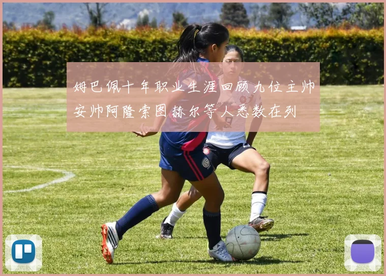 姆巴佩十年职业生涯回顾九位主帅安帅阿隆索图赫尔等人悉数在列