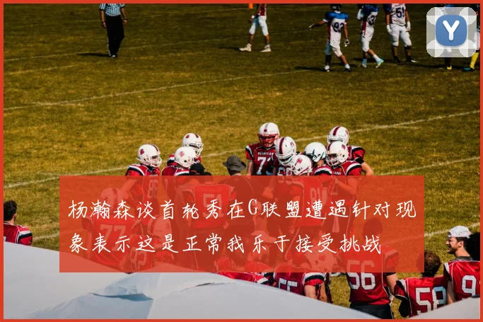 杨瀚森谈首轮秀在G联盟遭遇针对现象表示这是正常我乐于接受挑战