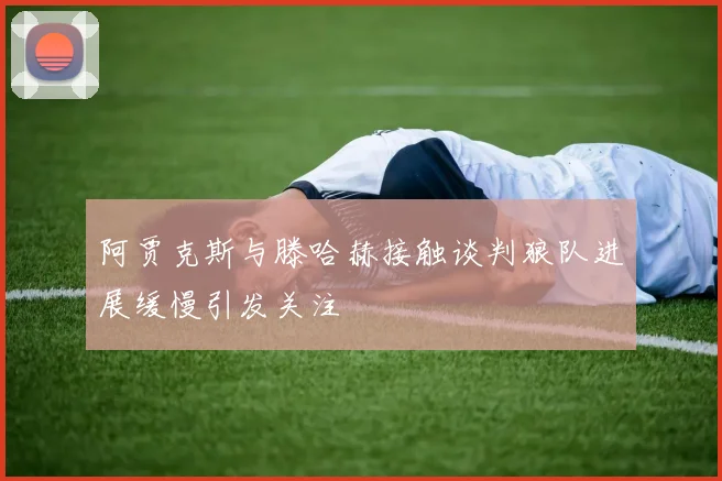 阿贾克斯与滕哈赫接触谈判狼队进展缓慢引发关注