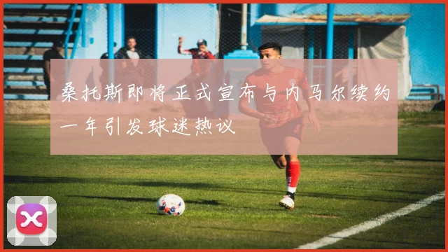 桑托斯即将正式宣布与内马尔续约一年引发球迷热议