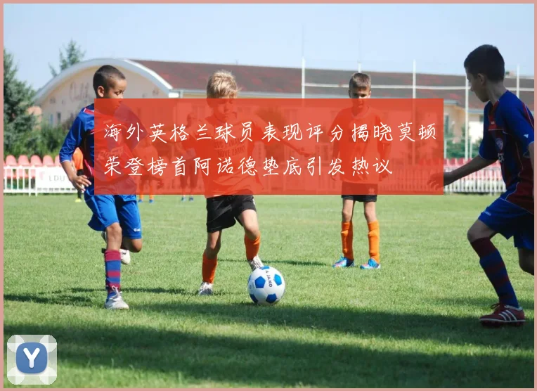 海外英格兰球员表现评分揭晓莫顿荣登榜首阿诺德垫底引发热议