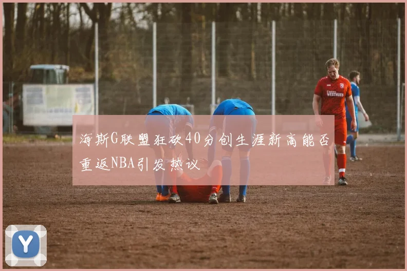 海斯G联盟狂砍40分创生涯新高能否重返NBA引发热议