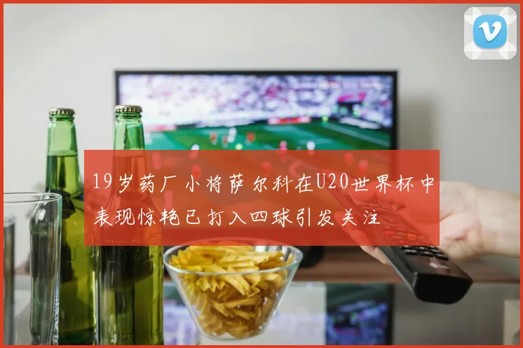 19岁药厂小将萨尔科在U20世界杯中表现惊艳已打入四球引发关注