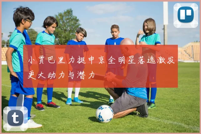 小贾巴里力挺申京全明星落选激发更大动力与潜力