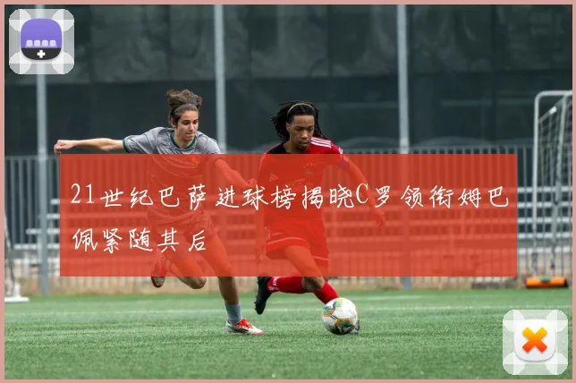 21世纪巴萨进球榜揭晓C罗领衔姆巴佩紧随其后