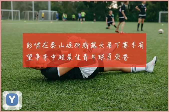 彭啸在泰山逐渐崭露头角下赛季有望争夺中超最佳青年球员荣誉